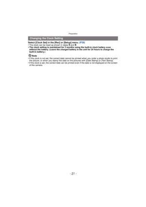 Page 21- 21 -
Preparation
Select [Clock Set] in the [Rec] or [Setup] menu. (P39)
•The clock can be reset as shown in steps 5 and 6.•The clock setting is maintained for 3 months using the built-in clock battery even 
without the battery. (Leave the charged battery in the unit for 24 hours to charge the 
built-in battery.)
Note
•If the clock is not set, the correct date cannot be printed when you order a photo studio to print 
the picture, or when you stamp the date on t he pictures with [Date Stamp] or [Text...
