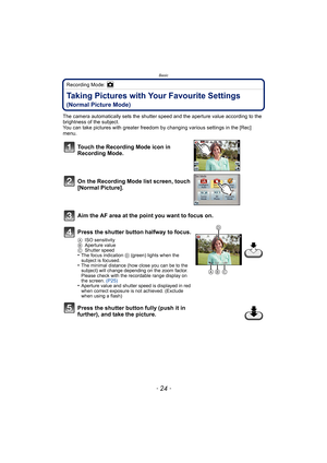 Page 24Basic
- 24 -
Recording Mode: 
Taking Pictures with Your Favourite Settings 
(Normal Picture Mode)
The camera automatically sets the shutter speed and the aperture value according to the 
brightness of the subject.
You can take pictures with greater freedom by changing various settings in the [Rec] 
menu.
Touch the Recording Mode icon in 
Recording Mode.
On the Recording Mode list screen, touch 
[Normal Picture].
Aim the AF area at the point you want to focus on.
Press the shutter button halfway to...