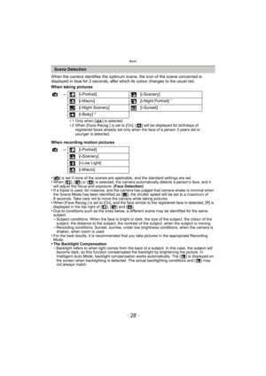 Page 28Basic
- 28 -
When the camera identifies the optimum scene, the icon of the scene concerned is 
displayed in blue for 2 seconds, after which its colour changes to the usual red.
When taking pictures
When recording motion pictures
•
[¦] is set if none of the scenes are applicable, and the standard settings are set.•When [ ], [ ] or [ ] is selected, the camera automatically detects a person’s face, and it 
will adjust the focus and exposure.  (Face Detection)
•If a tripod is used, for instance, and the...