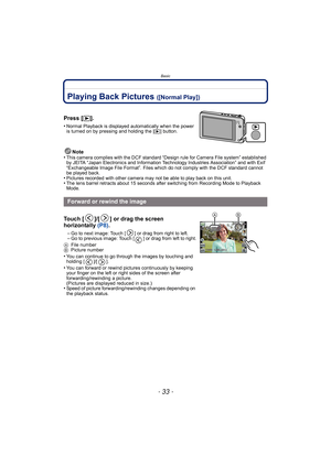 Page 33- 33 -
Basic
Playing Back Pictures ([Normal Play])
Note
•This camera complies with the DCF standard “D esign rule for Camera File system” established 
by JEITA “Japan Electronics and Information Technology Industries Association” and with Exif 
“Exchangeable Image File Format”. Files which do not comply with the DCF standard cannot 
be played back.
•Pictures recorded with other camera may not be able to play back on this unit.•The lens barrel retracts about 15 seconds after switching from Recording Mode...