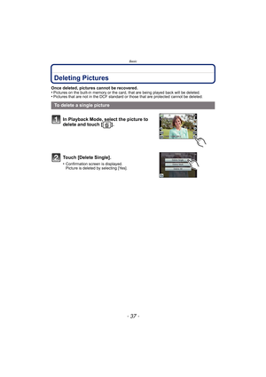 Page 37- 37 -
Basic
Deleting Pictures
Once deleted, pictures cannot be recovered.
•Pictures on the built-in memory or the card, that are being played back will be deleted.•Pictures that are not in the DCF standard or those that are protected cannot be deleted.
To delete a single pictureIn Playback Mode, select the picture to 
delete and touch [ ].
Touch [Delete Single].
•Confirmation screen is displayed.
Picture is deleted by selecting [Yes]. 