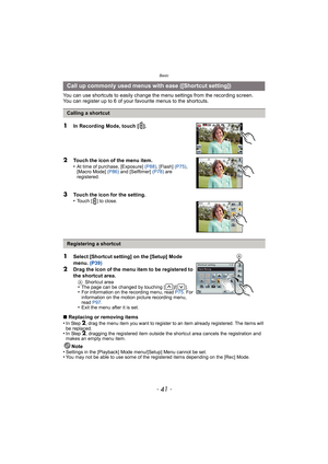 Page 41- 41 -
Basic
You can use shortcuts to easily change the menu settings from the recording screen.
You can register up to 6 of your  favourite menus to the shortcuts.
∫ Replacing or removing items
•
In Step 2, drag the menu item you want to register to an item already registered. The items will 
be replaced.
•In Step 2, dragging the registered item outside the shortcut area cancels the registration and 
makes an empty menu item.
Note
•Settings in the [Playback] Mode menu/[Setup] Menu cannot be set.•You may...