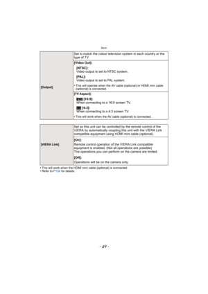 Page 49- 49 -
Basic
•This will work when the HDMI mini cable (optional) is connected.•Refer to P132 for details.
Set to match the colour television system in each country or the 
type of TV.
[Video Out]:
[NTSC]:
Video output is set to NTSC system.
[PAL]:
Video output is set to PAL system.
[Output]•This will operate when the AV cable (optional) or HDMI mini cable 
(optional) is connected.
[TV Aspect]:
W [16:9]:
When connecting to a 16:9 screen TV.
X  [4:3]:
When connecting to a 4:3 screen TV.
•This will work...
