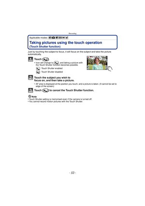Page 53- 53 -
Recording
Applicable modes: 
Taking pictures using the touch operation 
(Touch Shutter function)
Just by touching the subject to focus, it will focus on the subject and take the picture 
automatically.
To u c h  [ ] .
•Icon will change to [ ], and taking a picture with 
the Touch Shutter function becomes possible.: Touch Shutter enabled
: Touch Shutter disabled
Touch the subject you wish to 
focus on, and then take a picture.
•AF area is displayed at the position you touch, and a picture is taken....