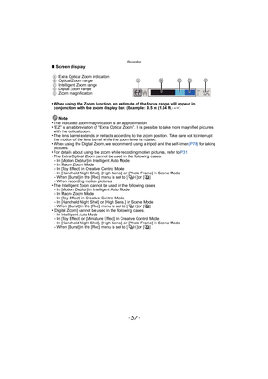 Page 57- 57 -
Recording
∫Screen display
•
When using the Zoom function, an estimate of the focus range will appear in 
conjunction with the zoom display bar. (Example: 0.5 m (1.64 ft.) – ¶)
Note
•The indicated zoom magnification is an approximation.•“EZ” is an abbreviation of “Extra Optical Zoom”. It is possible to take more magnified pictures 
with the optical zoom.
•The lens barrel extends or retracts according to the zoom position. Take care not to interrupt 
the motion of the lens barrel while the zoom...