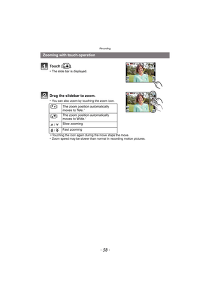 Page 58Recording
- 58 -
To u c h  [ ] .
•The slide bar is displayed.
Drag the slidebar to zoom.
•You can also zoom by touching the zoom icon.
¢ Touching the icon again during the move stops the move.
•Zoom speed may be slower than normal in recording motion pictures.
Zooming with touch operation
[ ] The zoom position automatically 
moves to Tele.¢
[]The zoom position automatically 
moves to Wide.¢
/Slow zooming
/ Fast zooming 