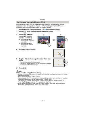 Page 61- 61 -
Recording
With [Miniature Effect] you can make the subject stand out by intentionally creating 
defocused and in-focus portions. You can set the recording orientation (defocus 
orientation) and the position and size of the in-focus portion.
1Select [Miniature Effect] using Step 3 on  P59 and then touch [OK].
2Touch [ ] or the screen to display the setting screen.
Note
•
When recording using [Miniature Effect]–Display of the recording screen will be delayed more than usual and the screen will look...