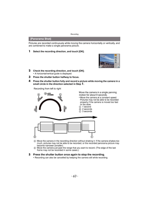 Page 63- 63 -
Recording
Pictures are recorded continuously while moving the camera horizontally or vertically, and 
are combined to make a single panorama picture.
1Select the recording direction, and touch [OK].
2Check the recording direction, and touch [OK].
•A horizontal/vertical guide is displayed. 
3Press the shutter button halfway to focus.
4Press the shutter button fully and record a picture while moving the camera in a 
small circle in the direction selected in Step 1.
5 Press the shutter button once...