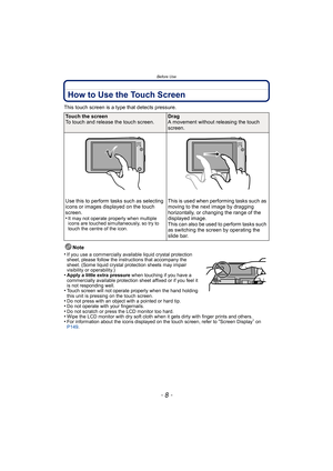 Page 8Before Use
- 8 -
How to Use the Touch Screen
This touch screen is a type that detects pressure.Note
•
If you use a commercially available liquid crystal protection 
sheet, please follow the instructions that accompany the 
sheet. (Some liquid crystal protection sheets may impair 
visibility or operability.)
•Apply a little extra pressure  when touching if you have a 
commercially available protection sheet affixed or if you feel it 
is not responding well.
•Touch screen will not operate properly when the...