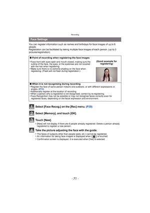Page 71- 71 -
Recording
You can register information such as names and birthdays for face images of up to 6 
people.
Registration can be facilitated by taking multiple face images of each person. (up to 3 
pictures/registration)
Select [Face Recog.] on the [Rec] menu. (P39)
Select [Memory], and touch [OK].
Touch [New].
•[New] will not display if there are 6 people already registered. Delete a person already 
registered to register a new person.
Take the picture adjusting the face with the guide.
•The faces of...
