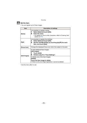 Page 72Recording
- 72 -
Set the item.
•You can register up to 3 face images.
•Exit the menu after it is set.
ItemDescription of settings
[Name]
It is possible to register names.1Select [Set] and touch [OK].
2Enter the name.
•For details on how to enter characters, refer to “Entering Text” 
section on  P74.
[Age]
It is possible to register the birthday.1Select [Set] and touch [OK].2Set the Year/Month/Day by touching [ 3]/[4] for each 
item, and touch [Set].
[Focus Icon]Change the displayed focus icon when the...
