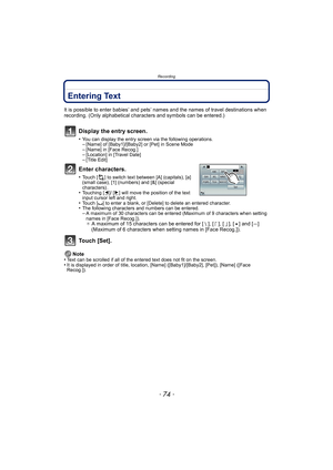 Page 74Recording
- 74 -
Entering Text
It is possible to enter babies’ and pets’ names and the names of travel destinations when 
recording. (Only alphabetical characters and symbols can be entered.)
Display the entry screen.
•You can display the entry screen via the following operations.–[Name] of [Baby1]/[Baby2] or [Pet] in Scene Mode–[Name] in [Face Recog.]–[Location] in [Travel Date]–[Title Edit]
Enter characters.
•Touch [ ] to switch text between [A] (capitals), [a] 
(small case), [1] (numbers) and [&]...