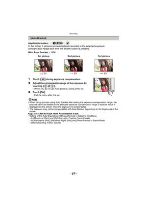 Page 89- 89 -
Recording
Applicable modes: 
In this mode, 3 pictures are automatically recorded in the selected exposure 
compensation range each time the shutter button is pressed.
With Auto Bracket  d1EV
Note
•
When taking pictures using Auto Bracket after setting the exposure compensation range, the 
pictures taken are based on the selected exposure compensation range. Exposure value is 
displayed on the screen when the exposure is compensated.
•The exposure may not be compensated with Auto Bracket depending...