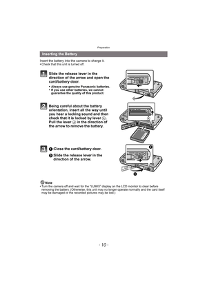 Page 10Preparation
- 10 -
Insert the battery into the camera to charge it.
•Check that this unit is turned off.
Slide the release lever in the 
direction of the arrow and open the 
card/battery door.
•Always use genuine Panasonic batteries.•If you use other batteries, we cannot 
guarantee the quality of this product.
Being careful about the battery 
orientation, insert all the way until 
you hear a locking sound and then 
check that it is locked by lever A. 
Pull the lever A in the direction of 
the arrow to...