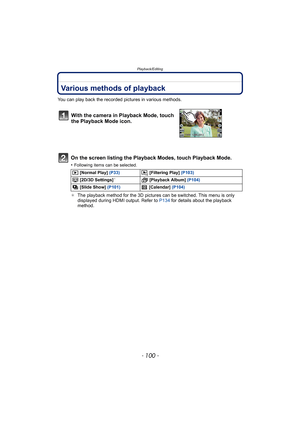 Page 100Playback/Editing
- 100 -
Playback/EditingVarious methods of playback
You can play back the recorded pictures in various methods.
On the screen listing the Playback Modes, touch Playback Mode.
•Following items can be selected.
¢The playback method for the 3D pictures can be switched. This menu is only 
displayed during HDMI output. Refer to  P134 for details about the playback 
method.
With the camera in Playback Mode, touch 
the Playback Mode icon.
 [Normal Play] (P33)  [Filtering Play] (P103)
 [2D/3D...