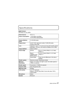 Page 1717(ENG) VQT4A34
Specifications
Digital Camera:
Information for your safety
Power Source:DC 5.1 V
Power Consumption:1.6 W (When recording)
0.9 W (When playing back)
Camera effective 
pixels12,100,000 pixels
Image sensor1/2.33q CCD, total pixel number 12,500,000 pixels, 
Primary colour filter
LensOptical 5k zoom, fl4.3 mm to 21.5 mm (35 mm film camera 
equivalent: 24 mm to 120 mm)/F2.5 (Wide) to F6.4 (Tele)
Image stabiliserOptical method
Focus rangeNormal 50 cm (1.6 feet) (Wide)/1 m (3.3 feet) 
(Tele) to...