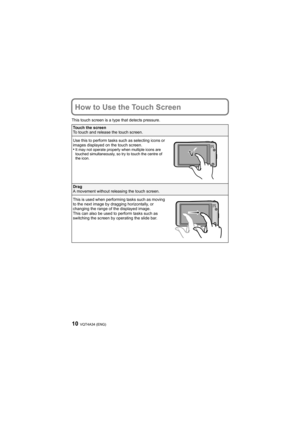 Page 10VQT4A34 (ENG)10
How to Use the Touch Screen
This touch screen is a type that detects pressure.
Touch the screen
To touch and release the touch screen.
Use this to perform tasks such as selecting icons or 
images displayed on the touch screen.
•It may not operate properly when multiple icons are 
touched simultaneously, so try to touch the centre of 
the icon.
Drag
A movement without releasing the touch screen.
This is used when performing tasks such as moving 
to the next image by dragging horizontally,...
