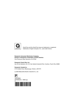 Page 116VQT0R26
F0705Sm0 (04500 A)
Panasonic Consumer Electronics Company,  
Division of Panasonic Corporation of North America
One Panasonic Way, Secaucus, NJ 07094
Panasonic Puerto Rico, Inc.
Ave. 65 de Infantería, Km. 9.5, San Gabriel Industrial Park, Carolina, Puerto Rico 00985
C
Panasonic Canada Inc.
5770 Ambler Drive, Mississauga, Ontario, L4W 2T3
C 2005 Matsushita Electric Industrial Co., Ltd.
P
QuickTime and the QuickTime logo are trademarks or registered
trademarks of Apple Computer, Inc., used under...