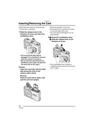 Page 16Preparation
16VQT0R26
Inserting/Removing the Card
 Check that the camera is turned off and 
that the lens is retracted.
1Slide the release lever to the 
direction of arrow, and open the 
card/battery door.
 The card and the data may be 
damaged if it is inserted or removed 
while the camera is turned on.
 We recommend using Panasonic’s 
SD Memory Card. (Use only genuine 
SD cards with an SD Logo.)
2Insert:
Insert the card fully with the label 
side facing the front of the 
camera until it clicks....