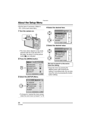 Page 20Preparation
20VQT0R26
About the Setup Menu
 Set the items if necessary. (Refer to 
P21 – 23 for each menu item.)
1Turn the camera on.
 The menu items depend on the mode 
selected with the mode dial (P27). In 
this page, the items in normal picture 
mode [ ] are indicated.
2Press the [MENU] button.
3Select the [SETUP] Menu.
 To forward or reverse the menu screen 
rotate the zoom lever A toward T or W.
4Select the desired item.
5Select the desired value.
 Close the menu by pressing the 
[MENU] button...