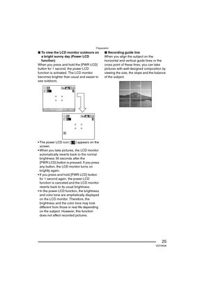 Page 25Preparation
25VQT0R26
∫To view the LCD monitor outdoors on 
a bright sunny day (Power LCD 
function)
When you press and hold the [PWR LCD] 
button for 1 second, the power LCD 
function is activated. The LCD monitor 
becomes brighter than usual and easier to 
see outdoors.
 The power LCD icon [ ] appears on the  screen.
 When you take pictures, the LCD monitor  automatically reverts back to the normal 
brightness 30 seconds after the 
[PWR LCD] button is pressed. If you press 
any button, the LCD...