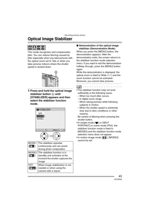 Page 43Recording pictures (basic)
43VQT0R26
Optical Image Stabilizer
This mode recognizes and compensates 
jitter. You can reduce blurring caused by 
jitter especially when you take pictures with 
the optical zoom set to Tele or when you 
take pictures indoors where the shutter 
speed is slowed down.
1Press and hold the optical image 
stabilizer button A until 
[STABILIZER] appears and then 
select the stabilizer function 
mode.
∫Demonstration of the optical image 
stabilizer (Demonstration Mode)
When you press...