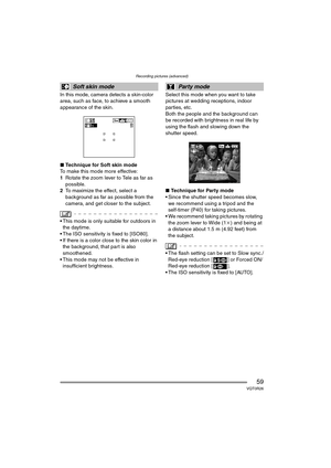 Page 59Recording pictures (advanced)
59VQT0R26
In this mode, camera detects a skin-color 
area, such as face, to achieve a smooth 
appearance of the skin.
∫Technique for Soft skin mode
To make this mode more effective:
1 Rotate the zoom lever to Tele as far as 
possible.
2 To maximize the effect, select a 
background as far as possible from the 
camera, and get closer to the subject.
 This mode is only suitable for outdoors in 
the daytime.
 The ISO sensitivity is fixed to [ISO80].
 If there is a color close...