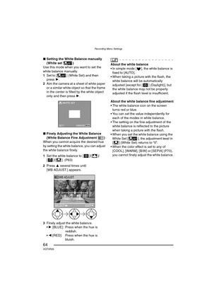 Page 64Recording Menu Settings
64VQT0R26
∫Setting the White Balance manually 
(White set )
Use this mode when you want to set the 
white balance manually.
1Set to [ ] (White Set) and then 
press 1.
2Aim the camera at a sheet of white paper 
or a similar white object so that the frame 
in the center is filled by the white object 
only and then press 1.
∫Finely Adjusting the White Balance 
(White Balance Fine Adjustment )
When you cannot acquire the desired hue 
by setting the white balance, you can adjust 
the...