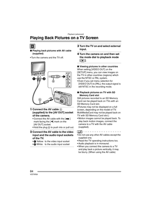 Page 84Playback (advanced)
84VQT0R26
Playing Back Pictures on a TV Screen
∫Playing back pictures with AV cable 
(supplied)
 Turn the camera and the TV off.
1Connect the AV cable A 
(supplied) to the [AV OUT] socket 
of the camera.
 Connect the AV cable with the [ ] 
mark facing the [2] mark on the 
[AV OUT] socket.
 Hold the plug B to push into or pull out.
2Connect the AV cable to the video 
input and the audio input sockets 
of the TV.
1 Yellow: to the video input socket
2 White: to the audio input...