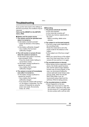 Page 99Others
99VQT0R26
Troubleshooting
If you put the menu back to the settings at 
the time of purchase, the conditions may be 
improved.
Carry out the [RESET] in the [SETUP] 
menu. (P20)
∫Battery and the power source
1: The camera cannot be operated even 
when it is turned on.
 Is the battery inserted correctly?
– Check the direction of the battery. 
(P15)
 Is the battery sufficiently charged?
– Use a battery that has been 
sufficiently charged.
2: The LCD monitor is turned off even 
when the camera is...
