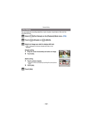 Page 102Playback/Editing
- 102 -
You can stamp the recording date/time, name, location, travel date or title onto the 
recorded pictures.
Select [ ]([Text Stamp]) on the [Playback] Mode menu. (P36)
Touch [ ] ([Single]) or [ ] ([Multi]).
Touch [Set].
[Text Stamp]
Select an image you wish to stamp with text.
•[‘ ] is displayed on pictures already with date or text 
stamped.
[Single] setting
1Drag the screen horizontally and select an image.
2Touch [Set].
[Multi] setting
1Touch a picture (repeat).
•Selection will...