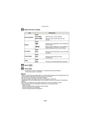 Page 103- 103 -
Playback/Editing
Select the item to stamp.
To u c h  [ ] .
To u c h  [ O K ] .
•Confirmation screen is displayed. It is executed when [Yes] is selected. 
Exit the menu after it is executed.
Note
•When you print pictures stamped with text, the date will be printed over the stamped text if you 
specify printing of the date at the photo shop or on the printer.
•You can set up to 50 pictures at one time in [Multi].•The picture quality may deteriorate when text stamping is carried out.•Depending on...