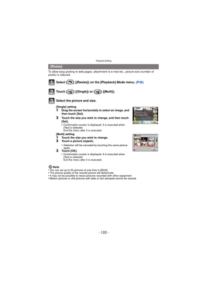 Page 105- 105 -
Playback/Editing
To allow easy posting to web pages, attachment to e-mail etc., picture size (number of 
pixels) is reduced.
Select [ ] ([Resize]) on the [Playback] Mode menu. (P36)
Note
•You can set up to 50 pictures at one time in [Multi].•The picture quality of the resized picture will deteriorate.•It may not be possible to resize pictures recorded with other equipment.•Motion pictures or still pictures with date or text stamped cannot be resized.
[Resize]
Touch [ ] ([Single]) or [ ]...