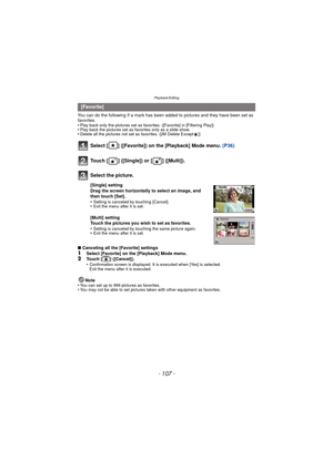 Page 107- 107 -
Playback/Editing
You can do the following if a mark has been added to pictures and they have been set as 
favorites.
•
Play back only the pictures set as favo rites. ([Favorite] in [Filtering Play])•Play back the pictures set as favorites only as a slide show.•Delete all the pictures not set as favorites. ([All Delete Except Ü])
Select [ ] ([Favorite]) on the [Playback] Mode menu.  (P36)
∫Canceling all the [Favorite] settings
1Select [Favorite] on the [Playback] Mode menu.2Touch [ ] ([Cancel])....