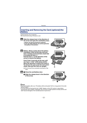 Page 12Preparation
- 12 -
Inserting and Removing the Card (optional)/the 
Battery
•Check that this unit is turned off.•We recommend using a Panasonic card.
Slide the release lever in the direction of 
the arrow and open the card/battery door.
•Always use genuine Panasonic batteries.•If you use other batteries, we cannot guarantee 
the quality of this product.
Battery: Being careful about the battery 
orientation, insert all the way until you 
hear a locking sound and then check that 
it is locked by lever A....