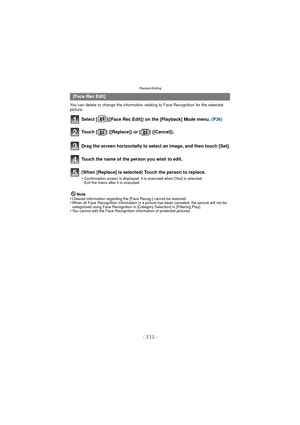 Page 111- 111 -
Playback/Editing
You can delete or change the information relating to Face Recognition for the selected 
picture.
Select [ ]([Face Rec Edit]) on the [Playback] Mode menu. (P36)
Note
•Cleared information regarding the [Face Recog.] cannot be restored.•When all Face Recognition information in a picture has been canceled, the picture will not be 
categorised using Face Recognition in [Category Selection] in [Filtering Play].
•You cannot edit the Face Recognition information of protected pictures....