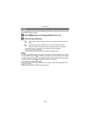 Page 112Playback/Editing
- 112 -
You can copy data of pictures you have taken from the built-in memory onto a card or from 
a card into the built-in memory.
Select [ ]([Copy]) on the [Playback] Mode menu.  (P36)
Touch the copy destination.
Drag the screen horizontally to select an image, and then touch [Set].
•
Confirmation screen is displayed. It is executed when [Yes] is selected. 
Exit the menu after it is executed.
•Do not turn the camera off at any point during the copying process.
Note
•If a picture exists...