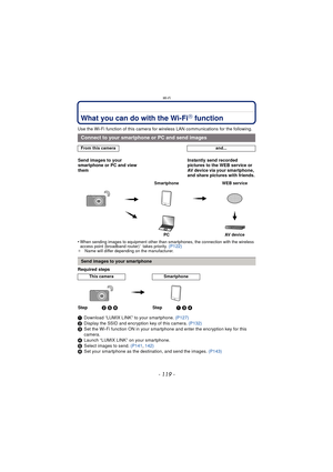 Page 119- 119 -
Wi-Fi
Wi-FiWhat you can do with the Wi-FiR function
Use the Wi-Fi function of this camera for wireless LAN communications for the following.
•
When sending images to equipment other than smartphones, the connection with the wireless 
access point (broadband router)¢ takes priority. (P122)¢ Name will differ depending on the manufacturer.
Required steps
1Download “LUMIX LINK” to your smartphone.  (P127)
2 Display the SSID and encryption key of this camera.  (P132)
3 Set the Wi-Fi function ON in...