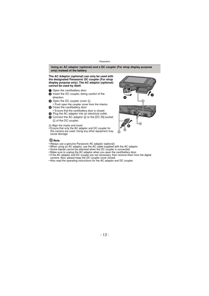 Page 13- 13 -
Preparation
The AC Adaptor (optional) can only be used with 
the designated Panasonic DC coupler (For shop 
display purpose only). The AC adaptor (optional) 
cannot be used by itself.
1Open the card/battery door.
2 Insert the DC coupler, being careful of the 
direction.
3 Open the DC coupler cover  A.
•
Push open the coupler cover from the interior.4 Close the card/battery door.
•Ensure that the card/battery door is closed.5Plug the AC adaptor into an electrical outlet.
6 Connect the AC adaptor  B...