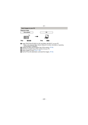 Page 121- 121 -
Wi-Fi
Required steps
1Install “PHOTOfunSTUDIO 6.4 HD Lite Edition with Wi-Fi” on your PC.
•
Refer to the separate “Basic Owner’s Manual” for further information on operating 
environments or installation.
2 Display the SSID and encryption key of this camera.  (P132)
3 Enter the encryption key of this camera into your PC.
4 Select images to send.  (P141, 142)
5 Set the PC as the destination, and send the images.  (P143)
Send images to your PC
This cameraPC
Step2 4 5 Step1 3 