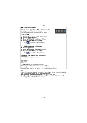 Page 127- 127 -
Wi-Fi
Note
•The service may not be able to be used properl y depending on the type of smartphone being 
used. For compatible devices, see the following support site.
http://panasonic.jp/support/global/cs/dsc/
 (This Site is English only.)•When downloading the app on a mobile network, high packet communication fees may be 
incurred depending on the details of your contract.
∫ About the “LUMIX LINK”
The smartphone application “LUMIX LINK” is required to 
connect your smartphone to this camera....