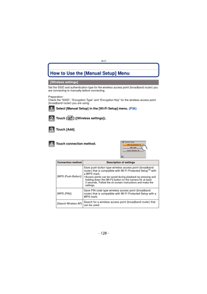 Page 128Wi-Fi
- 128 -
How to Use the [Manual Setup] Menu
Set the SSID and authentication type for the wireless access point (broadband router) you 
are connecting to manually before connecting.
Preparation: 
Check the “SSID”, “Encryption Type” and “Encryption Key” for the wireless access point 
(broadband router) you are using.
Select [Manual Setup] in the [Wi-Fi Setup] menu.  (P36)
Touch [ ] ([Wireless settings]).
Touch [Add].
[Wireless settings]
Touch connection method.
Connection methodDescription of...