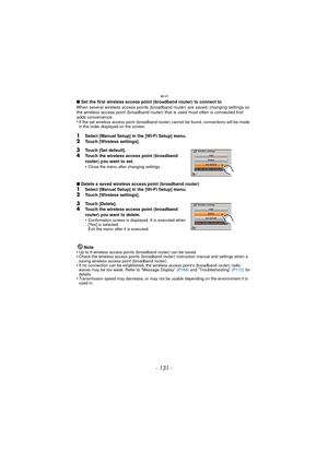 Page 131- 131 -
Wi-Fi
∫Set the first wireless access point (broadband router) to connect to
When several wireless access points (broadband router) are saved, changing settings so 
the wireless access point (broadband router) that is used most often is connected first 
adds convenience.
•
If the set wireless access point (broadband router) cannot be found, connections will be made 
in the order displayed on the screen.
1Select [Manual Setup] in the [Wi-Fi Setup] menu.
2Touch [Wireless settings].
∫ Delete a saved...