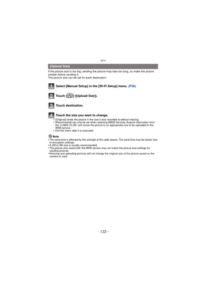 Page 133- 133 -
Wi-Fi
If the picture size is too big, sending the picture may take too long, so make the picture 
smaller before sending it.
The picture size can be set for each destination.
Select [Manual Setup] in the [Wi-Fi Setup] menu. (P36)
Touch [ ] ([Upload Size]).
Touch destination.
Touch the size you want to change.
•[Original] sends the picture in the size it was recorded at without resizing.•[Recommend] can only be set when selecting [WEB Service]. Acquire information from 
the “LUMIX CLUB” and resize...