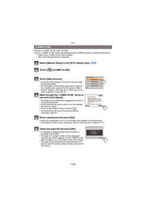 Page 134Wi-Fi
- 134 -
Acquire a “LUMIX CLUB” login ID (free). 
Use the “LUMIX CLUB” when uploading pictures to WEB services or external AV device.
–
Refer to the “LUMIX CLUB” site for details.http://lumixclub.panasonic.net/eng/c/
Select [Manual Setup] in the [Wi-Fi Setup] menu.  (P36)
Touch [ ] ([LUMIX CLUB]).
Touch [New account].
•Connects to the network. Proceed to the next page 
by touching [Next].
•A confirmation screen will be displayed if a login ID 
has already been acquired for the camera. Select 
[Yes]...