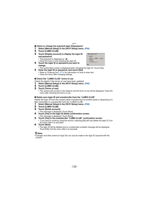 Page 135- 135 -
Wi-Fi
∫Check or change the acquired login ID/password1Select [Manual Setup] in the [Wi-Fi Setup] menu.  (P36)2Touch [LUMIX CLUB].
3Touch [Display account] to display the login ID 
and password.
•
The password is displayed as “ ”.•Close the menu if only checking the login ID.4Touch the login ID or password you want to 
change.
•
The confirmation screen is displayed when changing the login ID. Touch [Yes].5Enter the login ID or password, and touch [Set].
•Refer to “Entering Text” (P72)  for...