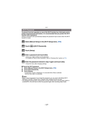 Page 137- 137 -
Wi-Fi
To prevent incorrect operation or use of the Wi-Fi function by a third party and to 
protect saved personal information, it is recommended that you protect the Wi-Fi 
function with a password.
Setting a password will automatically display the password input screen when the Wi-Fi 
function is used.
Select [Manual Setup] in the [Wi-Fi Setup] menu. (P36)
Touch [ ] ([Wi-Fi Password]).
Touch [Setup].
Enter a password and touch [Set].
•Enter any 4-digit numbers as the password.•For details on how...
