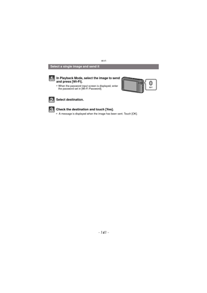 Page 141- 141 -
Wi-Fi
Select destination.
Check the destination and touch [Yes].
• A message is displayed when the image has been sent. Touch [OK].
Select a single image and send itIn Playback Mode, select the image to send 
and press [Wi-Fi].
•When the password input screen is displayed, enter 
the password set in [Wi-Fi Password]. 
