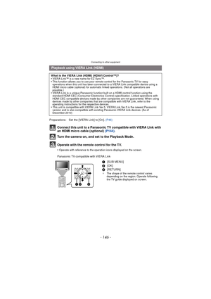 Page 146Connecting to other equipment
- 146 -
Connect this unit to a Panasonic TV compatible with VIERA Link with 
an HDMI micro cable (optional) (P144).
Turn the camera on, and set to the Playback Mode.
Operate with the remote control for the TV.
•Operate with reference to the operation icons displayed on the screen.
Panasonic TV compatible with VIERA Link
Playback using VIERA Link (HDMI)
What is the VIERA Link (HDMI) (HDAVI Control™)?
•VIERA Link™ is a new name for EZ Sync™.•This function allows you to use...