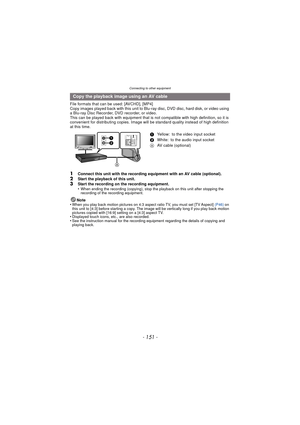 Page 151- 151 -
Connecting to other equipment
File formats that can be used: [AVCHD], [MP4]
Copy images played back with this unit to Blu-ray disc, DVD disc, hard disk, or video using 
a Blu-ray Disc Recorder, DVD recorder, or video.
This can be played back with equipment that is not compatible with high definition, so it is 
convenient for distributing copies. Image will be standard quality instead of high definition 
at this time.
1Connect this unit with the recording equipment with an AV cable (optional)....